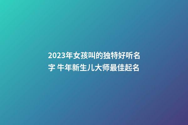 2023年女孩叫的独特好听名字 牛年新生儿大师最佳起名